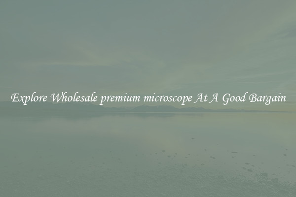 Explore Wholesale premium microscope At A Good Bargain