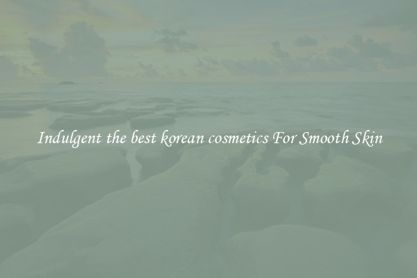 Indulgent the best korean cosmetics For Smooth Skin